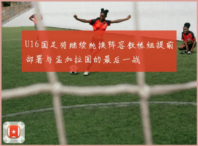 U16国足将继续轮换阵容教练组提前部署与孟加拉国的最后一战