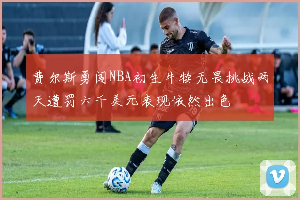 费尔斯勇闯NBA初生牛犊无畏挑战两天遭罚六千美元表现依然出色