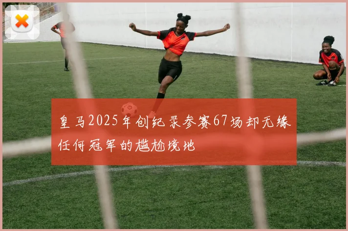 皇马2025年创纪录参赛67场却无缘任何冠军的尴尬境地