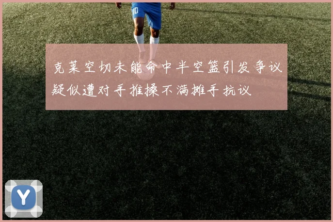 克莱空切未能命中半空篮引发争议疑似遭对手推搡不满摊手抗议