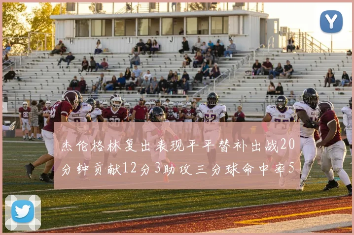 杰伦格林复出表现平平替补出战20分钟贡献12分3助攻三分球命中率50