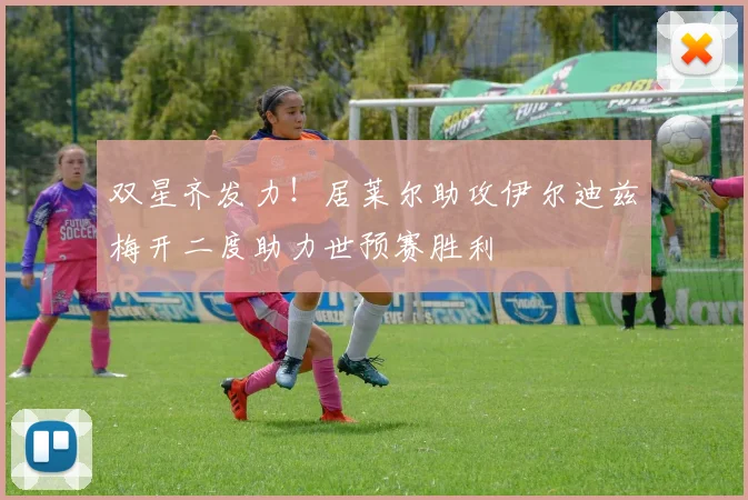 双星齐发力！居莱尔助攻伊尔迪兹梅开二度助力世预赛胜利