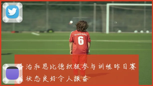 乔治和恩比德积极参与训练昨日赛后状态良好令人振奋