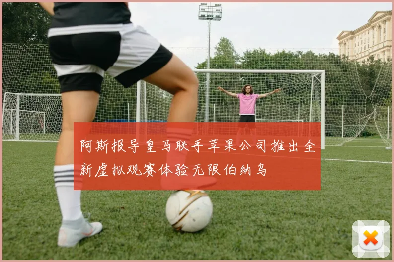 阿斯报导皇马联手苹果公司推出全新虚拟观赛体验无限伯纳乌
