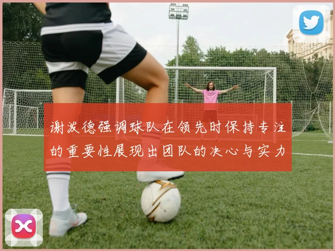 谢泼德强调球队在领先时保持专注的重要性展现出团队的决心与实力