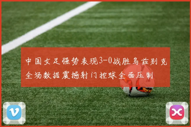 中国女足强势表现3-0战胜乌兹别克全场数据震撼射门控球全面压制