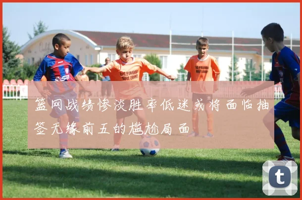篮网战绩惨淡胜率低迷或将面临抽签无缘前五的尴尬局面
