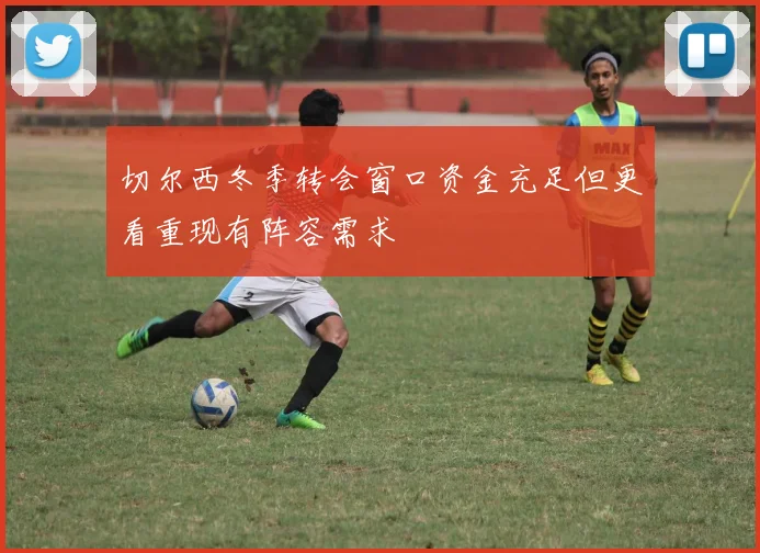 切尔西冬季转会窗口资金充足但更看重现有阵容需求