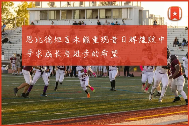 恩比德坦言未能重现昔日辉煌败中寻求成长与进步的希望