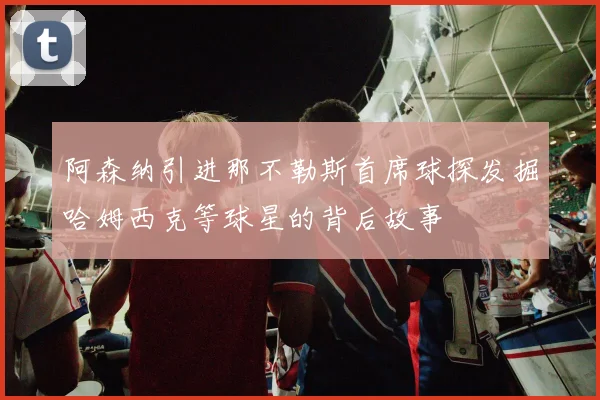 阿森纳引进那不勒斯首席球探发掘哈姆西克等球星的背后故事
