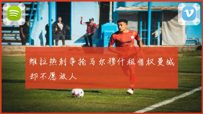 维拉热刺争抢马尔穆什租借权曼城却不愿放人