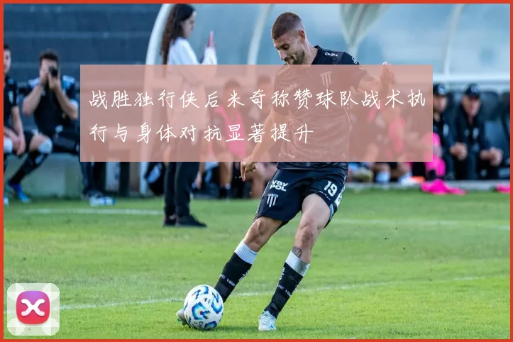 战胜独行侠后米奇称赞球队战术执行与身体对抗显著提升