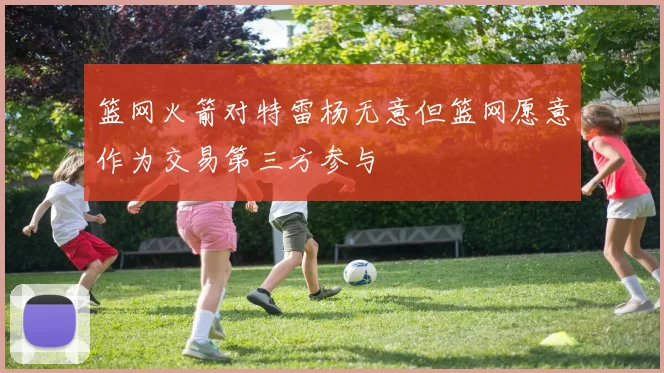 篮网火箭对特雷杨无意但篮网愿意作为交易第三方参与