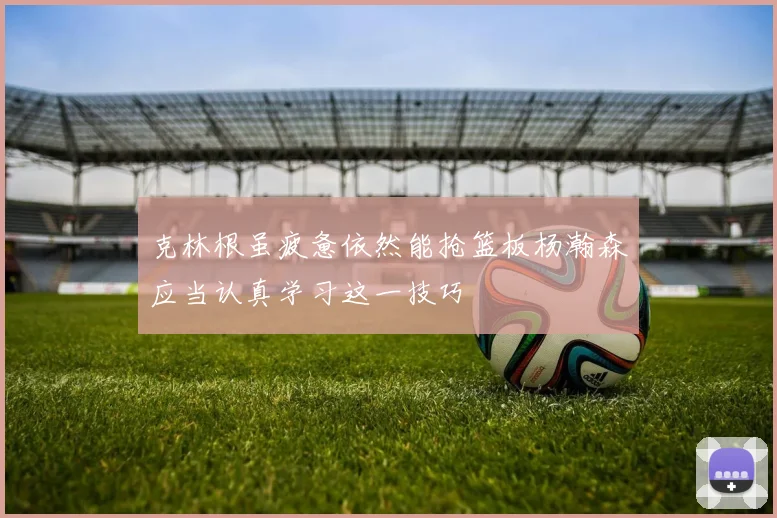 克林根虽疲惫依然能抢篮板杨瀚森应当认真学习这一技巧