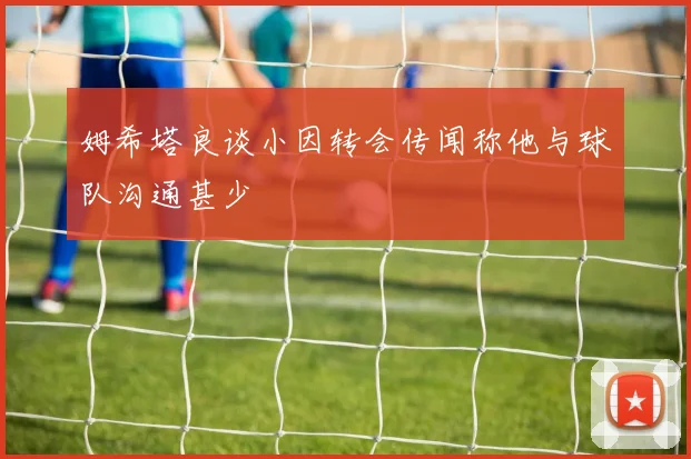 姆希塔良谈小因转会传闻称他与球队沟通甚少