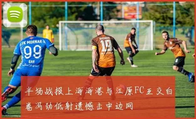 半场战报上海海港与江原FC互交白卷冯劲低射遗憾击中边网