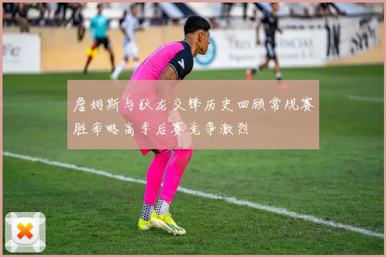 詹姆斯与狄龙交锋历史回顾常规赛胜率略高季后赛竞争激烈